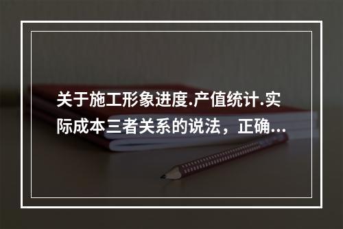 关于施工形象进度.产值统计.实际成本三者关系的说法，正确的是