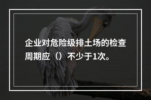 企业对危险级排土场的检查周期应（）不少于1次。