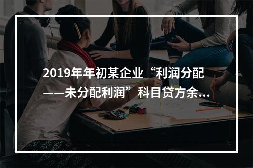 2019年年初某企业“利润分配——未分配利润”科目贷方余额为