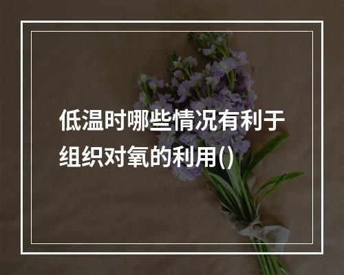 低温时哪些情况有利于组织对氧的利用()