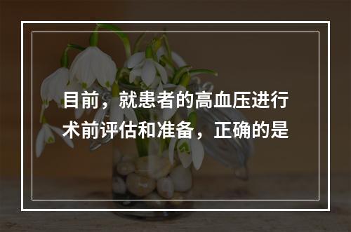 目前，就患者的高血压进行术前评估和准备，正确的是