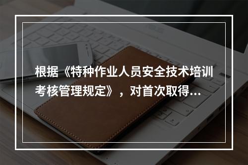 根据《特种作业人员安全技术培训考核管理规定》，对首次取得特种