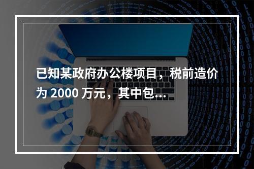 已知某政府办公楼项目，税前造价为 2000 万元，其中包含增