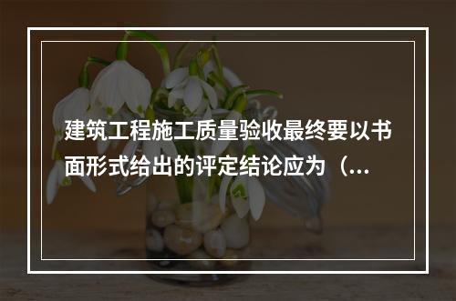 建筑工程施工质量验收最终要以书面形式给出的评定结论应为（　）