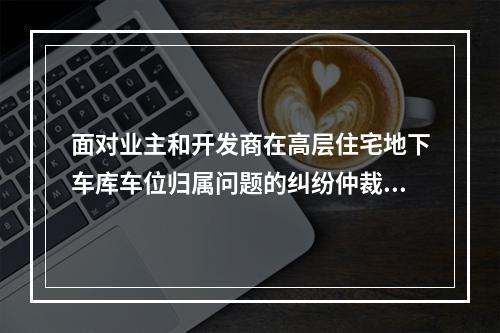 面对业主和开发商在高层住宅地下车库车位归属问题的纠纷仲裁中