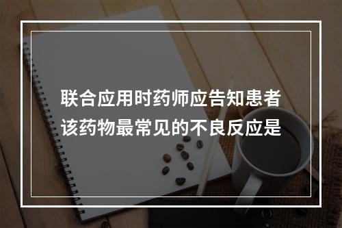 联合应用时药师应告知患者该药物最常见的不良反应是