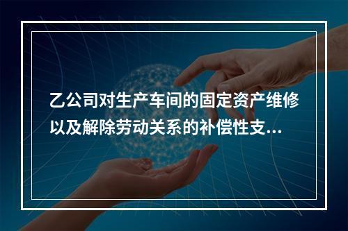 乙公司对生产车间的固定资产维修以及解除劳动关系的补偿性支出，