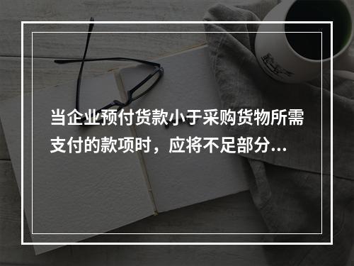 当企业预付货款小于采购货物所需支付的款项时，应将不足部分补付