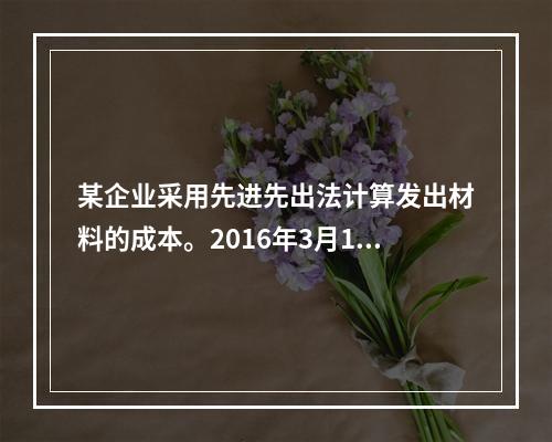 某企业采用先进先出法计算发出材料的成本。2016年3月1日结