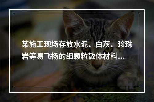 某施工现场存放水泥、白灰、珍珠岩等易飞扬的细颗粒散体材料，应