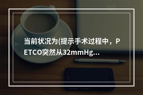 当前状况为(提示手术过程中，PETCO突然从32mmHg降至