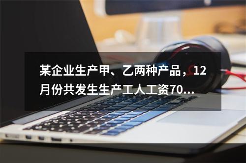 某企业生产甲、乙两种产品，12月份共发生生产工人工资70 0