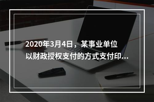 2020年3月4日，某事业单位以财政授权支付的方式支付印刷费