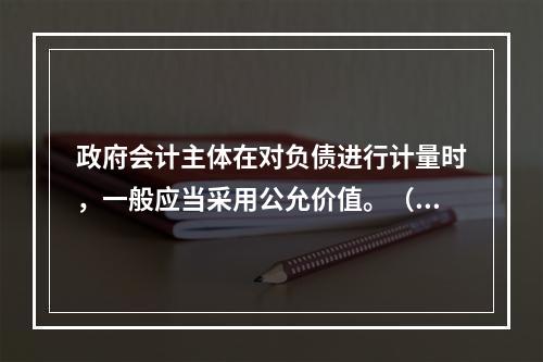 政府会计主体在对负债进行计量时，一般应当采用公允价值。（　　