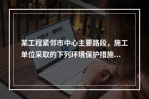 某工程紧邻市中心主要路段，施工单位采取的下列环境保护措施，正