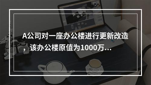 A公司对一座办公楼进行更新改造，该办公楼原值为1000万元，