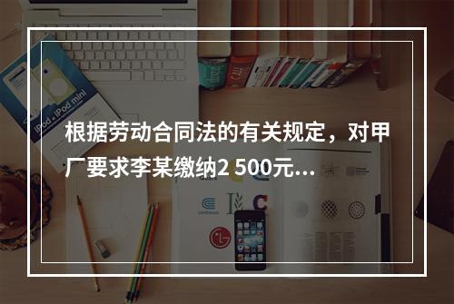 根据劳动合同法的有关规定，对甲厂要求李某缴纳2 500元押金