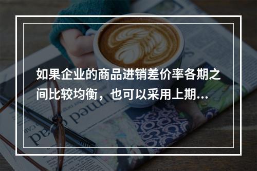 如果企业的商品进销差价率各期之间比较均衡，也可以采用上期商品