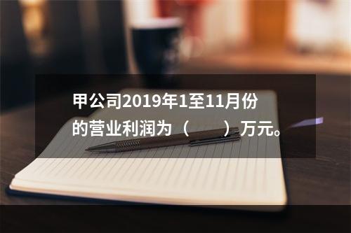 甲公司2019年1至11月份的营业利润为（　　）万元。