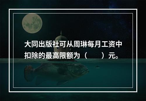 大同出版社可从周琳每月工资中扣除的最高限额为（　　）元。