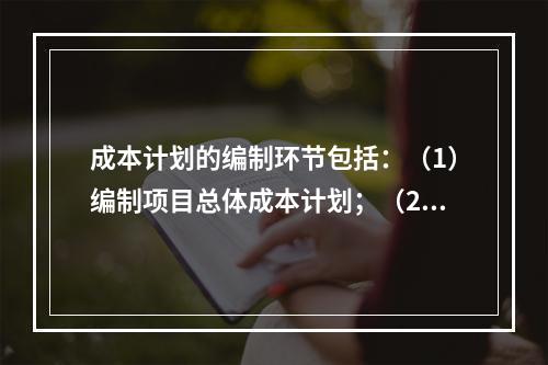 成本计划的编制环节包括：（1）编制项目总体成本计划；（2）确