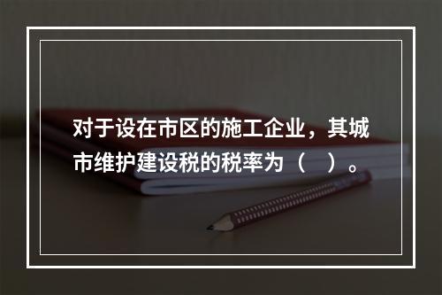 对于设在市区的施工企业，其城市维护建设税的税率为（　）。