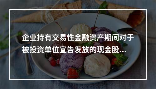 企业持有交易性金融资产期间对于被投资单位宣告发放的现金股利，