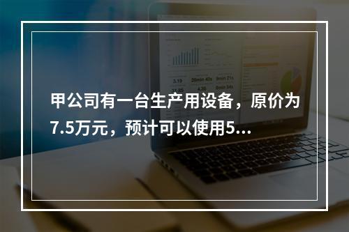 甲公司有一台生产用设备，原价为7.5万元，预计可以使用5年，