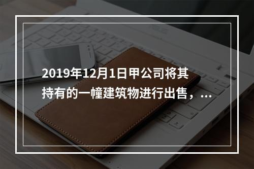 2019年12月1日甲公司将其持有的一幢建筑物进行出售，该建