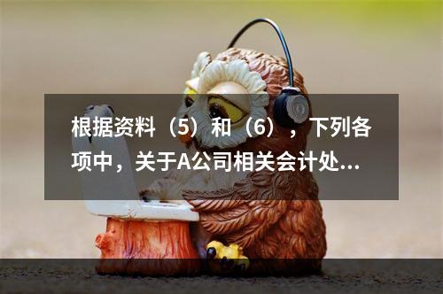 根据资料（5）和（6），下列各项中，关于A公司相关会计处理结