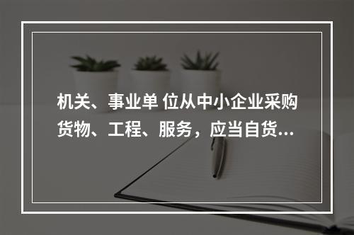 机关、事业单 位从中小企业采购货物、工程、服务，应当自货物、