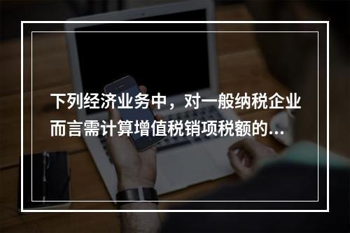 下列经济业务中，对一般纳税企业而言需计算增值税销项税额的有（