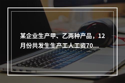 某企业生产甲、乙两种产品，12月份共发生生产工人工资70 0