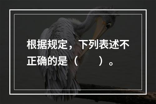 根据规定，下列表述不正确的是（　　）。