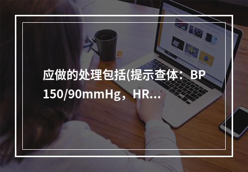 应做的处理包括(提示查体：BP150/90mmHg，HR95