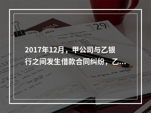 2017年12月，甲公司与乙银行之间发生借款合同纠纷，乙银行