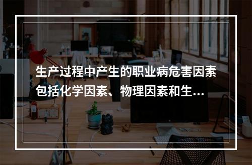 生产过程中产生的职业病危害因素包括化学因素、物理因素和生物因