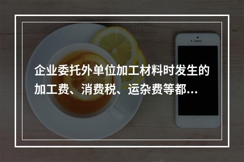 企业委托外单位加工材料时发生的加工费、消费税、运杂费等都应该