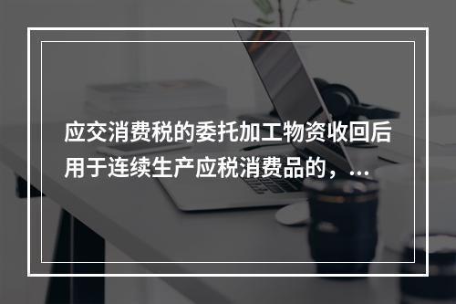 应交消费税的委托加工物资收回后用于连续生产应税消费品的，按规