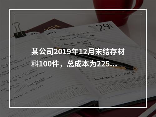 某公司2019年12月末结存材料100件，总成本为225万元