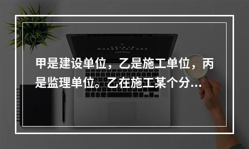 甲是建设单位，乙是施工单位，丙是监理单位。乙在施工某个分项工