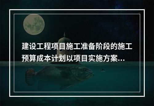 建设工程项目施工准备阶段的施工预算成本计划以项目实施方案为依