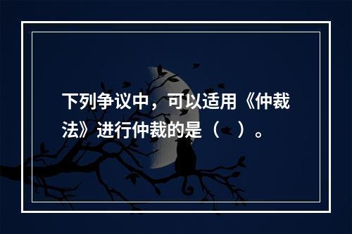 下列争议中，可以适用《仲裁法》进行仲裁的是（　）。