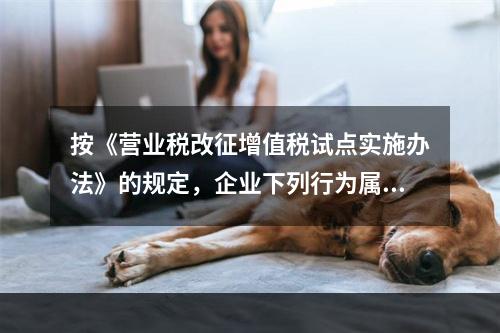 按《营业税改征增值税试点实施办法》的规定，企业下列行为属于增