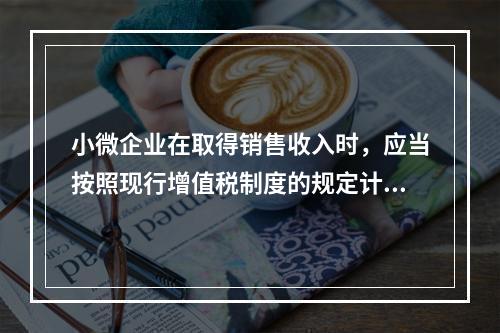 小微企业在取得销售收入时，应当按照现行增值税制度的规定计算应