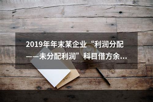 2019年年末某企业“利润分配——未分配利润”科目借方余额2