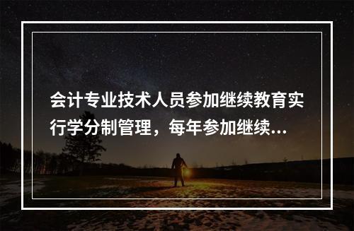 会计专业技术人员参加继续教育实行学分制管理，每年参加继续教育