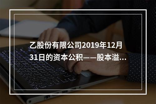 乙股份有限公司2019年12月31日的资本公积——股本溢价为