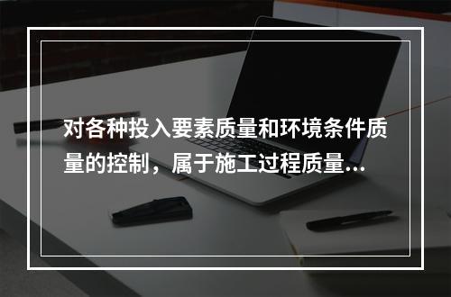 对各种投入要素质量和环境条件质量的控制，属于施工过程质量控制