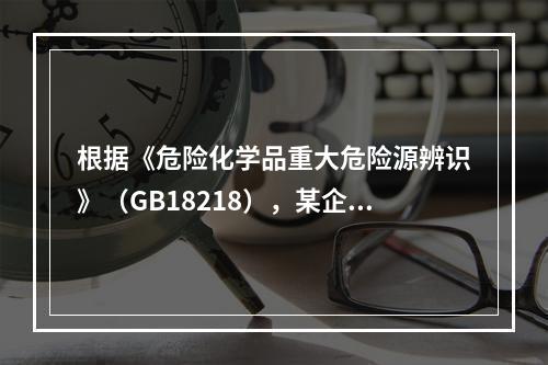 根据《危险化学品重大危险源辨识》（GB18218），某企业生